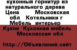 кухонный горнитур из натурального дерева › Цена ­ 10 - Московская обл., Котельники г. Мебель, интерьер » Кухни. Кухонная мебель   . Московская обл.